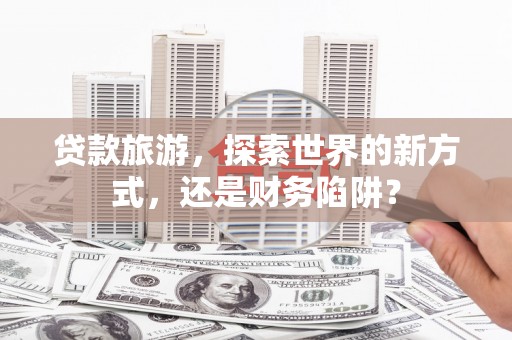 蚌埠贷款旅游，探索世界的新方式，还是财务陷阱？