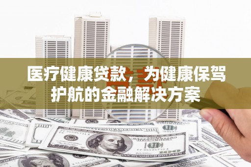 蚌埠医疗健康贷款，为健康保驾护航的金融解决方案