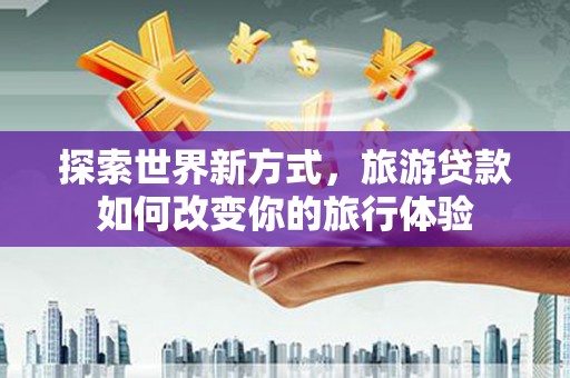蚌埠探索世界新方式，旅游贷款如何改变你的旅行体验